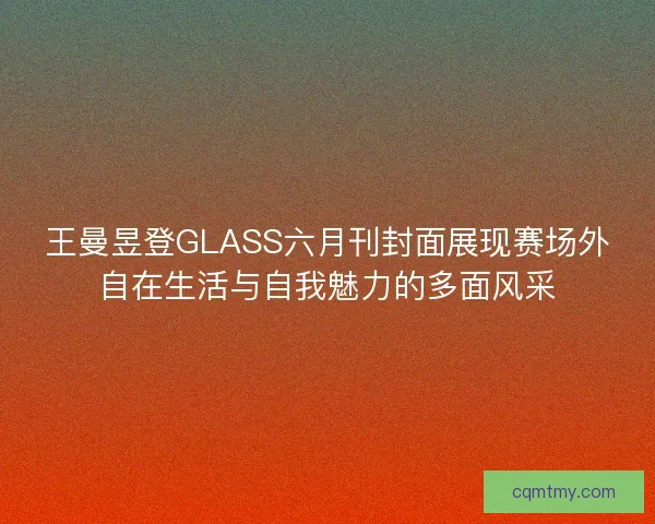 王曼昱登GLASS六月刊封面展现赛场外自在生活与自我魅力的多面风采