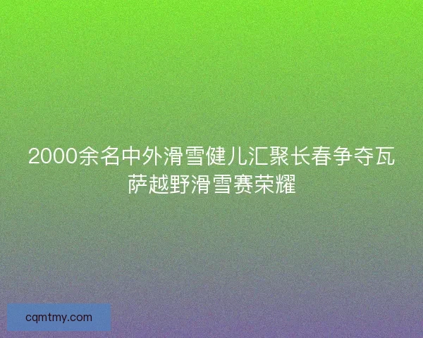 2000余名中外滑雪健儿汇聚长春争夺瓦萨越野滑雪赛荣耀